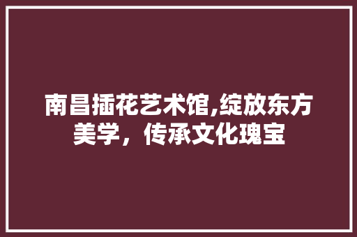 南昌插花艺术馆,绽放东方美学，传承文化瑰宝