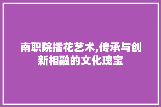 南职院插花艺术,传承与创新相融的文化瑰宝