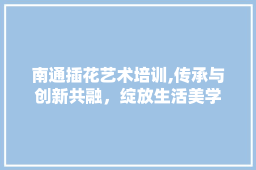 南通插花艺术培训,传承与创新共融，绽放生活美学