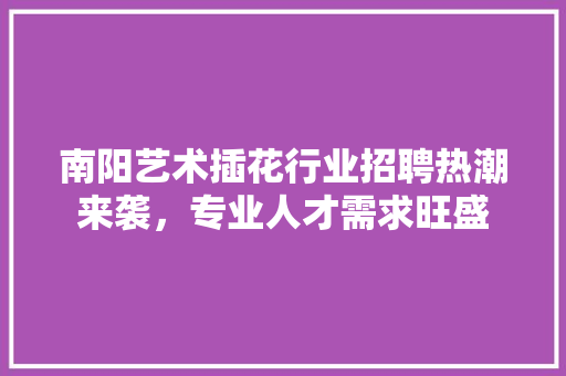 南阳艺术插花行业招聘热潮来袭，专业人才需求旺盛