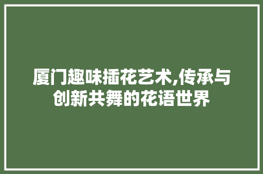 厦门趣味插花艺术,传承与创新共舞的花语世界