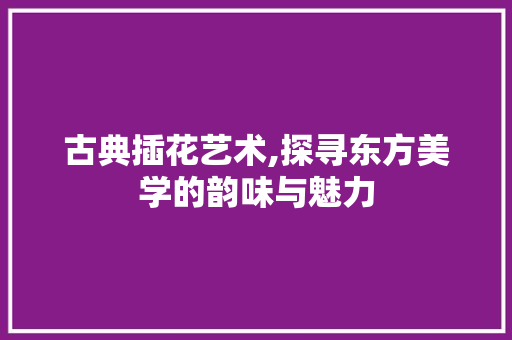 古典插花艺术,探寻东方美学的韵味与魅力