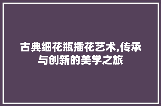 古典细花瓶插花艺术,传承与创新的美学之旅