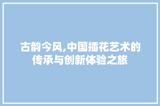 古韵今风,中国插花艺术的传承与创新体验之旅