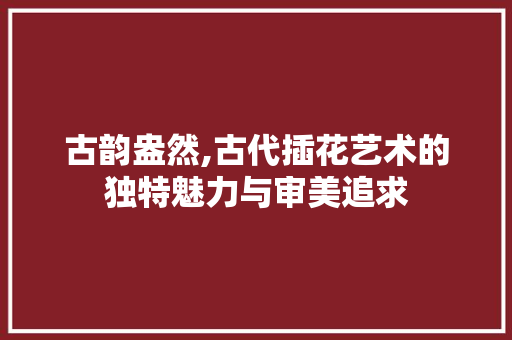 古韵盎然,古代插花艺术的独特魅力与审美追求