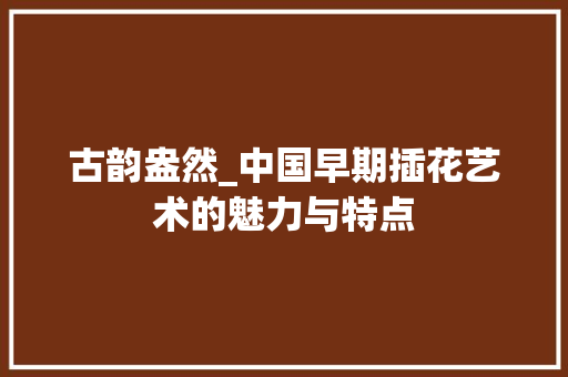 古韵盎然_中国早期插花艺术的魅力与特点