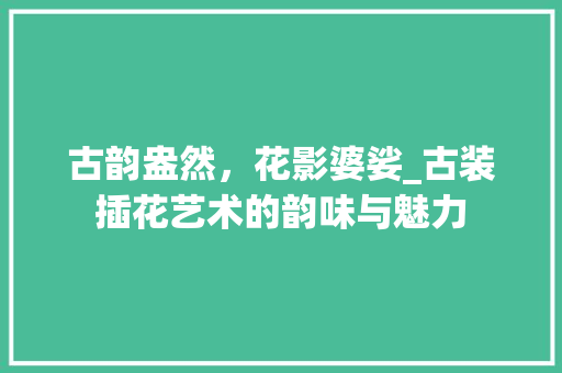 古韵盎然，花影婆娑_古装插花艺术的韵味与魅力