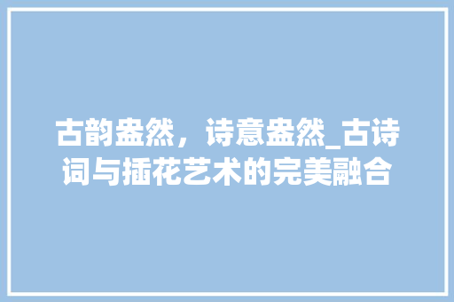 古韵盎然，诗意盎然_古诗词与插花艺术的完美融合