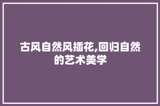 古风自然风插花,回归自然的艺术美学