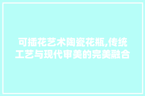 可插花艺术陶瓷花瓶,传统工艺与现代审美的完美融合 蔬菜种植