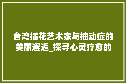 台湾插花艺术家与抽动症的美丽邂逅_探寻心灵疗愈的艺术之旅