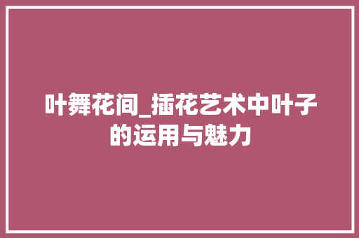 叶舞花间_插花艺术中叶子的运用与魅力