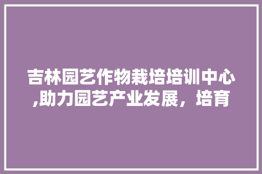 吉林园艺作物栽培培训中心,助力园艺产业发展，培育新时代园艺人才