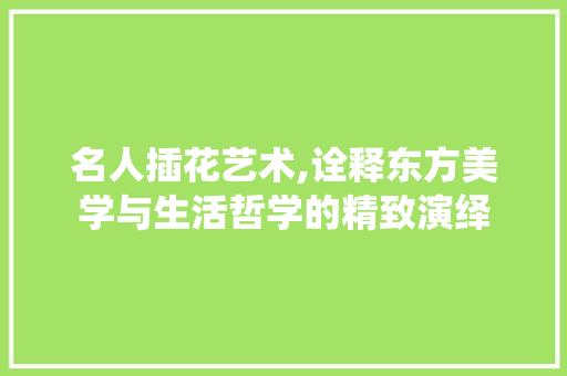 名人插花艺术,诠释东方美学与生活哲学的精致演绎