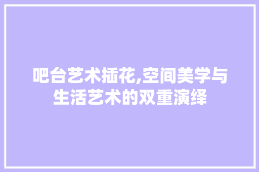 吧台艺术插花,空间美学与生活艺术的双重演绎