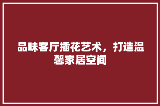 品味客厅插花艺术，打造温馨家居空间