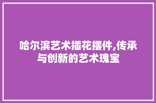 哈尔滨艺术插花摆件,传承与创新的艺术瑰宝