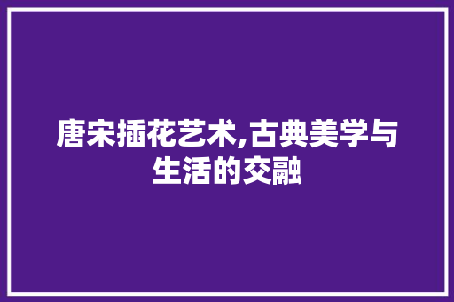 唐宋插花艺术,古典美学与生活的交融