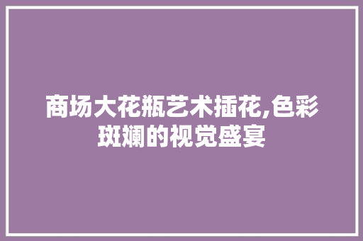 商场大花瓶艺术插花,色彩斑斓的视觉盛宴 蔬菜种植