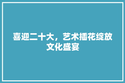 喜迎二十大，艺术插花绽放文化盛宴