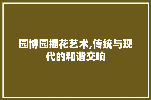 园博园插花艺术,传统与现代的和谐交响