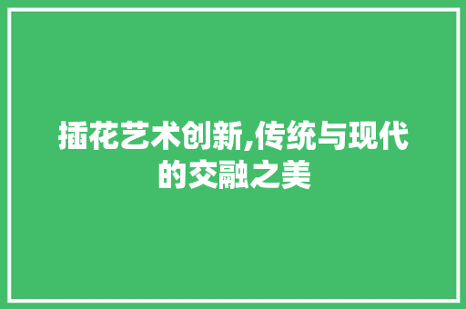 插花艺术创新,传统与现代的交融之美