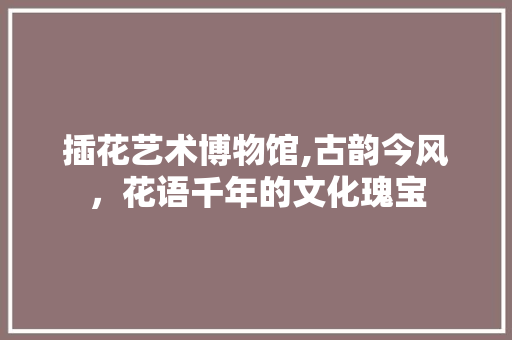 插花艺术博物馆,古韵今风，花语千年的文化瑰宝