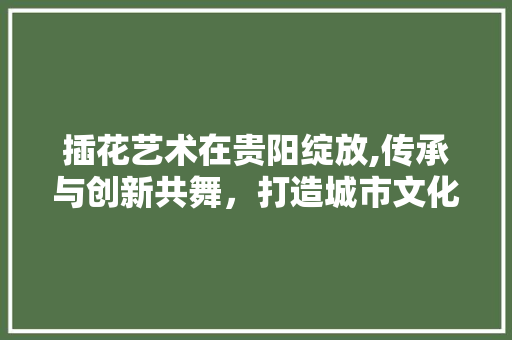 插花艺术在贵阳绽放,传承与创新共舞，打造城市文化新名片