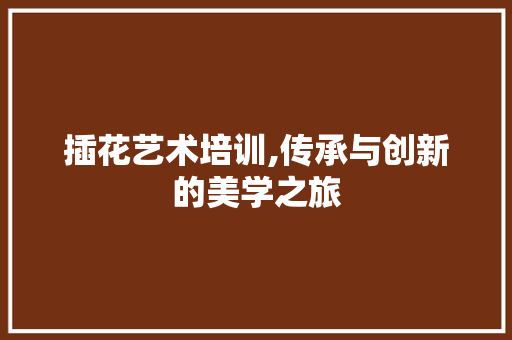 插花艺术培训,传承与创新的美学之旅