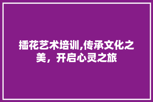 插花艺术培训,传承文化之美，开启心灵之旅