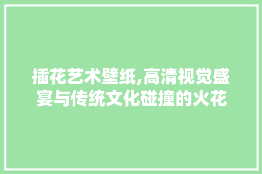 插花艺术壁纸,高清视觉盛宴与传统文化碰撞的火花