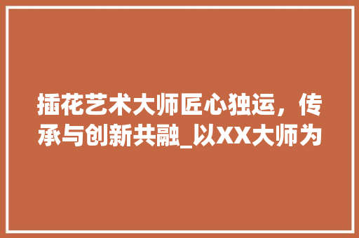 插花艺术大师匠心独运，传承与创新共融_以XX大师为例