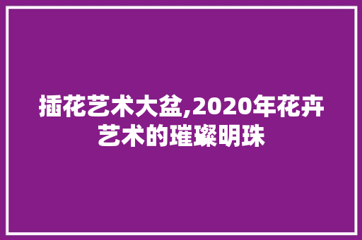 插花艺术大盆,2020年花卉艺术的璀璨明珠