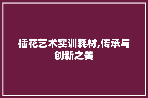 插花艺术实训耗材,传承与创新之美