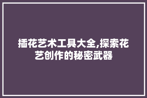 插花艺术工具大全,探索花艺创作的秘密武器