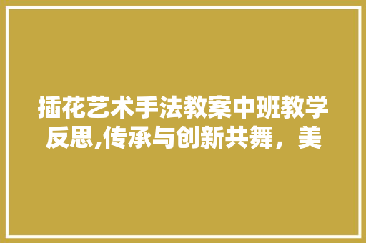 插花艺术手法教案中班教学反思,传承与创新共舞，美育之花绽放校园