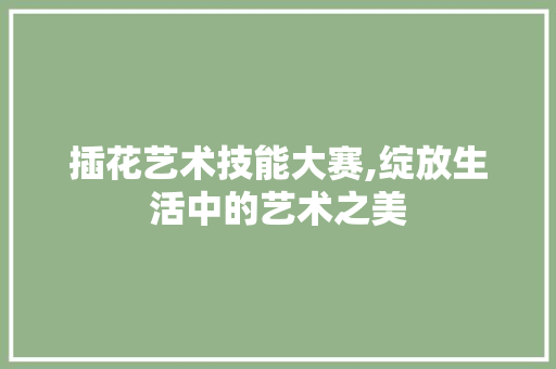 插花艺术技能大赛,绽放生活中的艺术之美