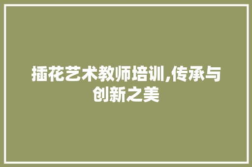 插花艺术教师培训,传承与创新之美