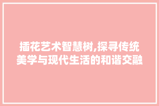 插花艺术智慧树,探寻传统美学与现代生活的和谐交融