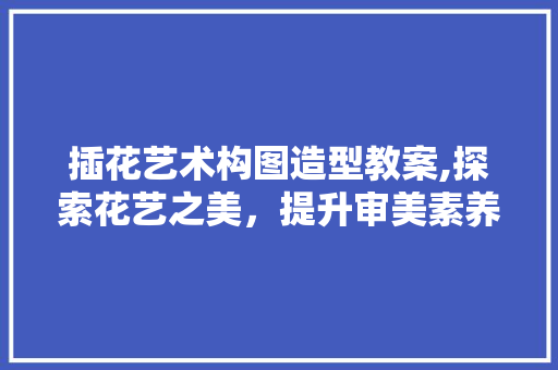 插花艺术构图造型教案,探索花艺之美，提升审美素养