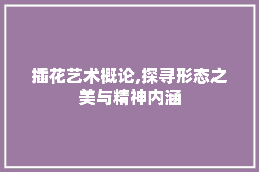 插花艺术概论,探寻形态之美与精神内涵