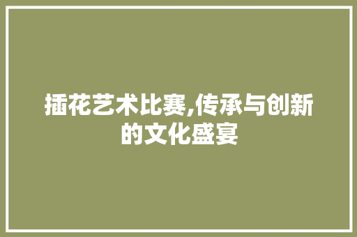 插花艺术比赛,传承与创新的文化盛宴