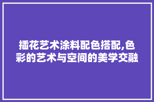 插花艺术涂料配色搭配,色彩的艺术与空间的美学交融 土壤施肥