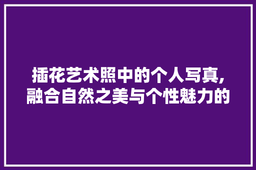 插花艺术照中的个人写真,融合自然之美与个性魅力的视觉盛宴 畜牧养殖