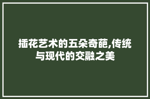 插花艺术的五朵奇葩,传统与现代的交融之美 畜牧养殖