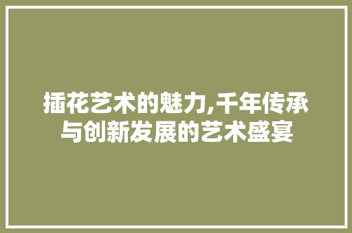 插花艺术的魅力,千年传承与创新发展的艺术盛宴 畜牧养殖