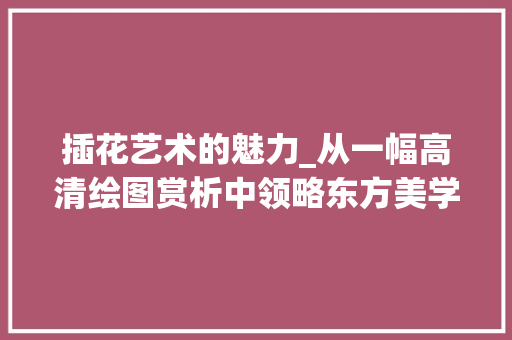 插花艺术的魅力_从一幅高清绘图赏析中领略东方美学 畜牧养殖