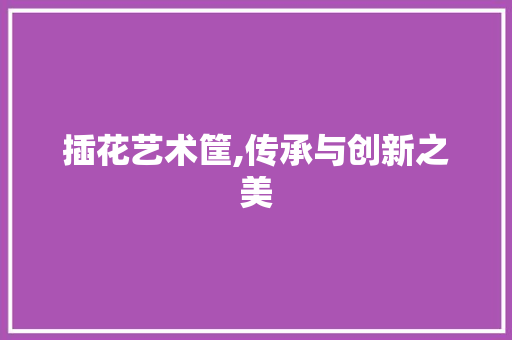 插花艺术筐,传承与创新之美