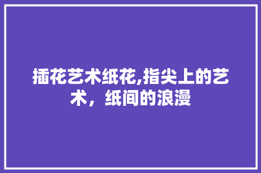 插花艺术纸花,指尖上的艺术，纸间的浪漫