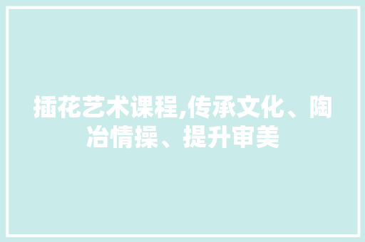 插花艺术课程,传承文化、陶冶情操、提升审美